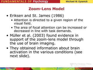 Zoom-Lens Model
• Eriksen and St. James (1986)
  • Attention is directed to a given region of the
    visual field.
  • The area of focal attention can be increased or
    decreased in line with task demands.
• Müller et al. (2003) found evidence in
  support of the zoom-lens model through
  the use of brain imaging.
• They obtained information about brain
  activation in the various conditions (see
  next slide).
 