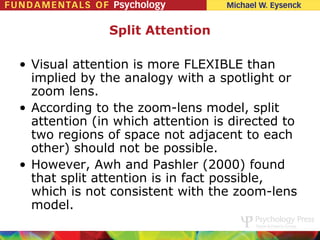 Split Attention

• Visual attention is more FLEXIBLE than
  implied by the analogy with a spotlight or
  zoom lens.
• According to the zoom-lens model, split
  attention (in which attention is directed to
  two regions of space not adjacent to each
  other) should not be possible.
• However, Awh and Pashler (2000) found
  that split attention is in fact possible,
  which is not consistent with the zoom-lens
  model.
 