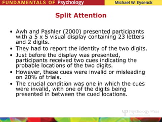 Split Attention

• Awh and Pashler (2000) presented participants
  with a 5 x 5 visual display containing 23 letters
  and 2 digits.
• They had to report the identity of the two digits.
• Just before the display was presented,
  participants received two cues indicating the
  probable locations of the two digits.
• However, these cues were invalid or misleading
  on 20% of trials.
• The crucial condition was one in which the cues
  were invalid, with one of the digits being
  presented in between the cued locations.
 