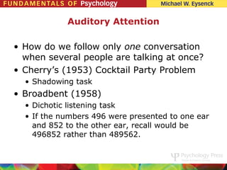 Auditory Attention

• How do we follow only one conversation
  when several people are talking at once?
• Cherry’s (1953) Cocktail Party Problem
  • Shadowing task
• Broadbent (1958)
  • Dichotic listening task
  • If the numbers 496 were presented to one ear
    and 852 to the other ear, recall would be
    496852 rather than 489562.
 