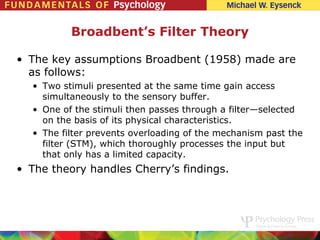 Broadbent’s Filter Theory

• The key assumptions Broadbent (1958) made are
  as follows:
  • Two stimuli presented at the same time gain access
    simultaneously to the sensory buffer.
  • One of the stimuli then passes through a filter—selected
    on the basis of its physical characteristics.
  • The filter prevents overloading of the mechanism past the
    filter (STM), which thoroughly processes the input but
    that only has a limited capacity.
• The theory handles Cherry’s findings.
 