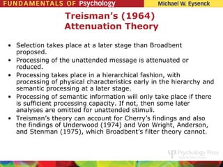 Treisman’s (1964)
                  Attenuation Theory

• Selection takes place at a later stage than Broadbent
  proposed.
• Processing of the unattended message is attenuated or
  reduced.
• Processing takes place in a hierarchical fashion, with
  processing of physical characteristics early in the hierarchy and
  semantic processing at a later stage.
• Processing of semantic information will only take place if there
  is sufficient processing capacity. If not, then some later
  analyses are omitted for unattended stimuli.
• Treisman’s theory can account for Cherry’s findings and also
  the findings of Underwood (1974) and Von Wright, Anderson,
  and Stenman (1975), which Broadbent’s filter theory cannot.
 