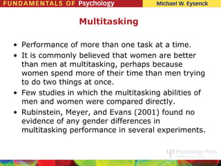 Multitasking

• Performance of more than one task at a time.
• It is commonly believed that women are better
  than men at multitasking, perhaps because
  women spend more of their time than men trying
  to do two things at once.
• Few studies in which the multitasking abilities of
  men and women were compared directly.
• Rubinstein, Meyer, and Evans (2001) found no
  evidence of any gender differences in
  multitasking performance in several experiments.
 