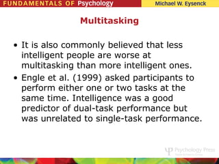 Multitasking

• It is also commonly believed that less
  intelligent people are worse at
  multitasking than more intelligent ones.
• Engle et al. (1999) asked participants to
  perform either one or two tasks at the
  same time. Intelligence was a good
  predictor of dual-task performance but
  was unrelated to single-task performance.
 