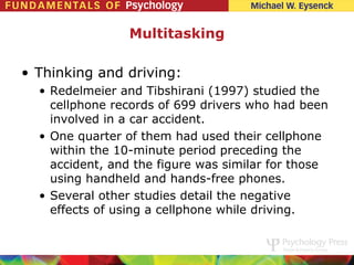 Multitasking

• Thinking and driving:
  • Redelmeier and Tibshirani (1997) studied the
    cellphone records of 699 drivers who had been
    involved in a car accident.
  • One quarter of them had used their cellphone
    within the 10-minute period preceding the
    accident, and the figure was similar for those
    using handheld and hands-free phones.
  • Several other studies detail the negative
    effects of using a cellphone while driving.
 