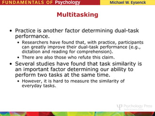 Multitasking

• Practice is another factor determining dual-task
  performance.
   • Researchers have found that, with practice, participants
     can greatly improve their dual-task performance (e.g.,
     dictation and reading for comprehension).
   • There are also those who refute this claim.
• Several studies have found that task similarity is
  an important factor determining our ability to
  perform two tasks at the same time.
   • However, it is hard to measure the similarity of
     everyday tasks.
 