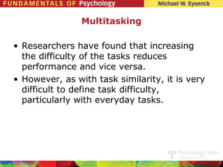 Multitasking

• Researchers have found that increasing
  the difficulty of the tasks reduces
  performance and vice versa.
• However, as with task similarity, it is very
  difficult to define task difficulty,
  particularly with everyday tasks.
 