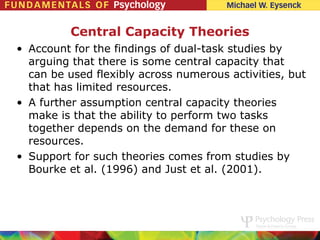 Central Capacity Theories
• Account for the findings of dual-task studies by
  arguing that there is some central capacity that
  can be used flexibly across numerous activities, but
  that has limited resources.
• A further assumption central capacity theories
  make is that the ability to perform two tasks
  together depends on the demand for these on
  resources.
• Support for such theories comes from studies by
  Bourke et al. (1996) and Just et al. (2001).
 