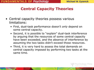Central Capacity Theories

• Central capacity theories possess various
  limitations:
  • First, dual-task performance doesn’t only depend on
    some central capacity.
  • Second, it is possible to “explain” dual-task interference
    by arguing that the resources of some central capacity
    have been exceeded, and the absence of interference by
    assuming the two tasks didn’t exceed those resources.
  • Third, it is very hard to assess the total demands on
    central capacity imposed by performing two tasks at the
    same time.
 