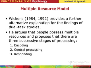 Multiple Resource Model

• Wickens (1984, 1992) provides a further
  alternative explanation for the findings of
  dual-task studies.
• He argues that people possess multiple
  resources and proposes that there are
  three successive stages of processing:
  1. Encoding
  2. Central processing
  3. Responding
 