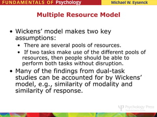 Multiple Resource Model

• Wickens’ model makes two key
  assumptions:
  • There are several pools of resources.
  • If two tasks make use of the different pools of
    resources, then people should be able to
    perform both tasks without disruption.
• Many of the findings from dual-task
  studies can be accounted for by Wickens’
  model, e.g., similarity of modality and
  similarity of response.
 