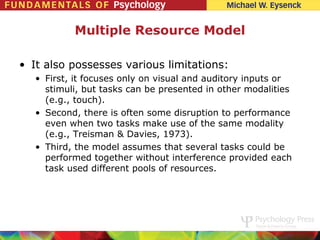 Multiple Resource Model

• It also possesses various limitations:
   • First, it focuses only on visual and auditory inputs or
     stimuli, but tasks can be presented in other modalities
     (e.g., touch).
   • Second, there is often some disruption to performance
     even when two tasks make use of the same modality
     (e.g., Treisman & Davies, 1973).
   • Third, the model assumes that several tasks could be
     performed together without interference provided each
     task used different pools of resources.
 