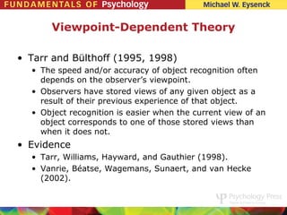 Viewpoint-Dependent Theory

• Tarr and Bülthoff (1995, 1998)
  • The speed and/or accuracy of object recognition often
    depends on the observer’s viewpoint.
  • Observers have stored views of any given object as a
    result of their previous experience of that object.
  • Object recognition is easier when the current view of an
    object corresponds to one of those stored views than
    when it does not.
• Evidence
  • Tarr, Williams, Hayward, and Gauthier (1998).
  • Vanrie, Béatse, Wagemans, Sunaert, and van Hecke
    (2002).
 