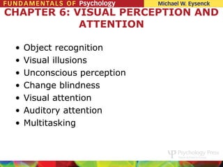 CHAPTER 6: VISUAL PERCEPTION AND
            ATTENTION

 •   Object recognition
 •   Visual illusions
 •   Unconscious perception
 •   Change blindness
 •   Visual attention
 •   Auditory attention
 •   Multitasking
 