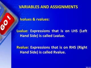 VARIABLES AND ASSIGNMENTS
lvalues & rvalues:
Lvalue: Expressions that is on LHS (Left
Hand Side) is called Lvalue.
Rvalue: Expressions that is on RHS (Right
Hand Side) is called Rvalue.
 