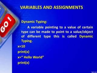 VARIABLES AND ASSIGNMENTS
Dynamic Typing:
A variable pointing to a value of certain
type can be made to point to a value/object
of different type this is called Dynamic
Typing.
x=10
print(x)
x=“ Hello World”
print(x)
 