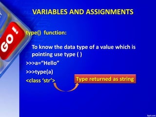 VARIABLES AND ASSIGNMENTS
type() function:
To know the data type of a value which is
pointing use type ( )
>>>a=“Hello”
>>>type(a)
<class ‘str’> Type returned as string
 