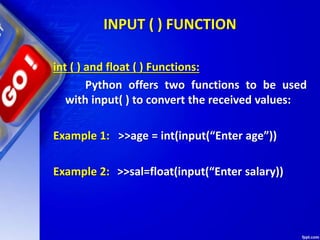 INPUT ( ) FUNCTION
int ( ) and float ( ) Functions:
Python offers two functions to be used
with input( ) to convert the received values:
Example 1: >>age = int(input(“Enter age”))
Example 2: >>sal=float(input(“Enter salary))
 