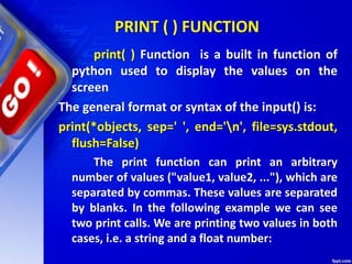 PRINT ( ) FUNCTION
print( ) Function is a built in function of
python used to display the values on the
screen
The general format or syntax of the input() is:
print(*objects, sep=' ', end='n', file=sys.stdout,
flush=False)
The print function can print an arbitrary
number of values ("value1, value2, ..."), which are
separated by commas. These values are separated
by blanks. In the following example we can see
two print calls. We are printing two values in both
cases, i.e. a string and a float number:
 