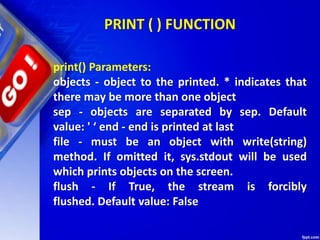 PRINT ( ) FUNCTION
print() Parameters:
objects - object to the printed. * indicates that
there may be more than one object
sep - objects are separated by sep. Default
value: ' ‘ end - end is printed at last
file - must be an object with write(string)
method. If omitted it, sys.stdout will be used
which prints objects on the screen.
flush - If True, the stream is forcibly
flushed. Default value: False
 