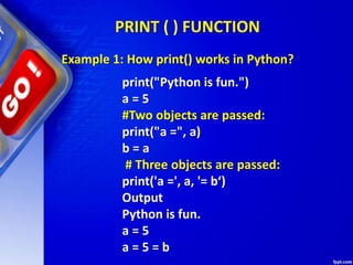 PRINT ( ) FUNCTION
print("Python is fun.")
a = 5
#Two objects are passed:
print("a =", a)
b = a
# Three objects are passed:
print('a =', a, '= b‘)
Output
Python is fun.
a = 5
a = 5 = b
Example 1: How print() works in Python?
 