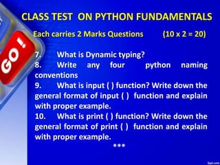 CLASS TEST ON PYTHON FUNDAMENTALS
Each carries 2 Marks Questions (10 x 2 = 20)
7. What is Dynamic typing?
8. Write any four python naming
conventions
9. What is input ( ) function? Write down the
general format of input ( ) function and explain
with proper example.
10. What is print ( ) function? Write down the
general format of print ( ) function and explain
with proper example.
***
 