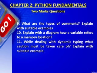 CHAPTER 2: PYTHON FUNDAMENTALS
Two Marks Questions
9. What are the types of comments? Explain
with suitable examples
10. Explain with a diagram how a variable refers
to a memory location?
11. While dealing with dynamic typing what
caution must be taken care of? Explain with
suitable example.
 