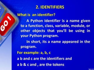 2. IDENTIFIERS
What is an identifier?
A Python Identifier is a name given
to a function, class, variable, module, or
other objects that you’ll be using in
your Python program.
In short, its a name appeared in the
program.
For example: a, b, c
a b and c are the identifiers and
a b & c and , are the tokens
 