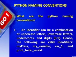 PYTHON NAMING CONVENTIONS
What are the python naming
conventions?
1. An identifier can be a combination
of uppercase letters, lowercase letters,
underscores, and digits (0-9). Hence,
the following are valid identifiers:
myClass, my_variable, var_1, and
print_hello_world.
 