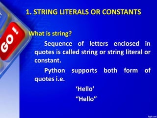 1. STRING LITERALS OR CONSTANTS
What is string?
Sequence of letters enclosed in
quotes is called string or string literal or
constant.
Python supports both form of
quotes i.e.
‘Hello’
“Hello”
 