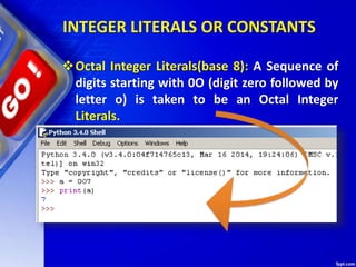 INTEGER LITERALS OR CONSTANTS
Octal Integer Literals(base 8): A Sequence of
digits starting with 0O (digit zero followed by
letter o) is taken to be an Octal Integer
Literals.
 