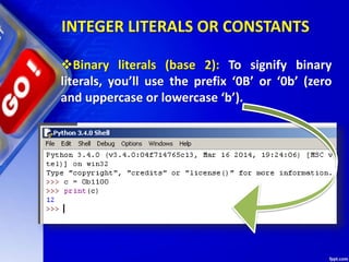 INTEGER LITERALS OR CONSTANTS
Binary literals (base 2): To signify binary
literals, you’ll use the prefix ‘0B’ or ‘0b’ (zero
and uppercase or lowercase ‘b’).
 