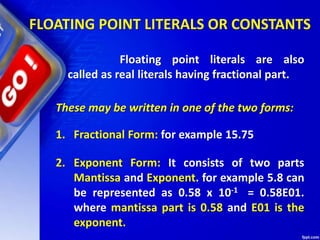 FLOATING POINT LITERALS OR CONSTANTS
Floating point literals are also
called as real literals having fractional part.
These may be written in one of the two forms:
1. Fractional Form: for example 15.75
2. Exponent Form: It consists of two parts
Mantissa and Exponent. for example 5.8 can
be represented as 0.58 x 10-1 = 0.58E01.
where mantissa part is 0.58 and E01 is the
exponent.
 