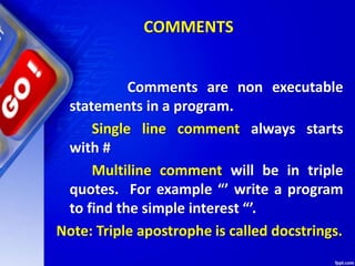 COMMENTS
Comments are non executable
statements in a program.
Single line comment always starts
with #
Multiline comment will be in triple
quotes. For example “’ write a program
to find the simple interest “’.
Note: Triple apostrophe is called docstrings.
 