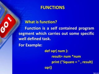 FUNCTIONS
What is function?
Function is a self contained program
segment which carries out some specific
well defined task.
For Example:
def sqr( num ):
result= num *num
print ("Square = " , result)
sqr()
 