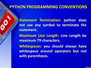 PYTHON PROGRAMMING CONVENTIONS
Statement Termination: python does
not use any symbol to terminate the
statement.
Maximum Line Length: Line Length be
maximum 79 characters.
Whitespaces: you should always have
whitespace around operators but not
with parenthesis.
 