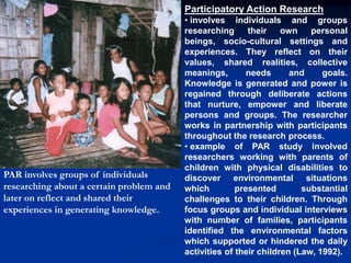 Participatory Action Research
• involves individuals and groups
researching their own personal
beings, socio-cultural settings and
experiences. They reflect on their
values, shared realities, collective
meanings, needs and goals.
Knowledge is generated and power is
regained through deliberate actions
that nurture, empower and liberate
persons and groups. The researcher
works in partnership with participants
throughout the research process.
• example of PAR study involved
researchers working with parents of
children with physical disabilities to
discover environmental situations
which presented substantial
challenges to their children. Through
focus groups and individual interviews
with number of families, participants
identified the environmental factors
which supported or hindered the daily
activities of their children (Law, 1992).
PAR involves groups of individuals
researching about a certain problem and
later on reflect and shared their
experiences in generating knowledge.
 