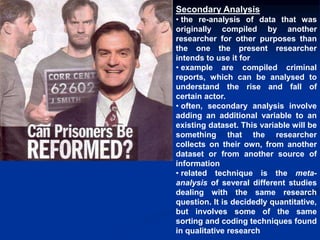 Secondary Analysis
• the re-analysis of data that was
originally compiled by another
researcher for other purposes than
the one the present researcher
intends to use it for
• example are compiled criminal
reports, which can be analysed to
understand the rise and fall of
certain actor.
• often, secondary analysis involve
adding an additional variable to an
existing dataset. This variable will be
something that the researcher
collects on their own, from another
dataset or from another source of
information
• related technique is the meta-
analysis of several different studies
dealing with the same research
question. It is decidedly quantitative,
but involves some of the same
sorting and coding techniques found
in qualitative research
 