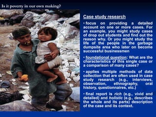 Case study research
• focus on providing a detailed
account on one or more cases. For
an example, you might study cases
of drop out students and find out the
reason why. Or you might study the
life of the people in the garbage
dumpsite area who later on become
successful businessmen
• foundational question: What are the
characteristics of this single case or
a comparison of many cases?
• applies multiple methods of data
collection that are often used in case
study research (e.g., interviews,
observation, ethnography, oral
history, questionnaires, etc.)
• final report is rich (e.g., vivid and
detailed) and holistic (e.g., describes
the whole and its parts) description
of the case and its context.
Is it poverty in our own making?
 