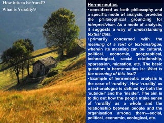 Hermeneutics
• considered as both philosophy and
a specific mode of analysis, provides
the philosophical grounding for
interpretivism. As a mode of analysis,
it suggests a way of understanding
textual data.
• primarily concerned with the
meaning of a text or text-analogue,
wherein its meaning can be cultural,
political, economic, geographical,
technological, social relationship,
oppression, migration, etc. The basic
question in hermeneutics is: What is
the meaning of this text?
• Example of hermeneutic analysis is
the case of ‘rurality’. How ‘rurality’ as
a text-analogue is defined by both the
‘outsider’ and the ‘insider’. The aim is
to dig out how the people make sense
of ‘rurality’ as a whole and the
relationship between people and the
organisation among them—social,
political, economic, ecological, etc.
How it is to be ‘rural’?
What is ‘rurality’?
 