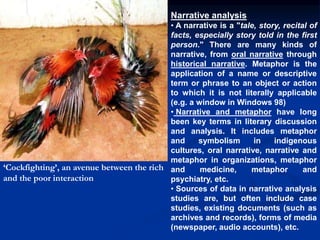 Narrative analysis
• A narrative is a "tale, story, recital of
facts, especially story told in the first
person." There are many kinds of
narrative, from oral narrative through
historical narrative. Metaphor is the
application of a name or descriptive
term or phrase to an object or action
to which it is not literally applicable
(e.g. a window in Windows 98)
• Narrative and metaphor have long
been key terms in literary discussion
and analysis. It includes metaphor
and symbolism in indigenous
cultures, oral narrative, narrative and
metaphor in organizations, metaphor
and medicine, metaphor and
psychiatry, etc.
• Sources of data in narrative analysis
studies are, but often include case
studies, existing documents (such as
archives and records), forms of media
(newspaper, audio accounts), etc.
‘Cockfighting’, an avenue between the rich
and the poor interaction
 