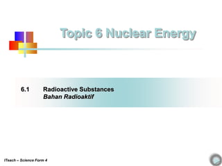 6.1 Radioactive Substances
Bahan Radioaktif
Topic 6 Nuclear Energy
ITeach – Science Form 4
 