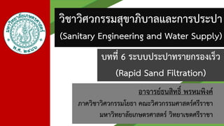 อาจารย์ธนสิทธิ์ พรหมพิงค์
ภาควิชาวิศวกรรมโยธา คณะวิศวกรรมศาสตร์ศรีราชา
มหาวิทยาลัยเกษตรศาสตร์ วิทยาเขตศรีราชา
วิชาวิศวกรรมสุขาภิบาลและการประปา
(Sanitary Engineering and Water Supply)
บทที่ 6 ระบบประปาทรายกรองเร็ว
(Rapid Sand Filtration)
 