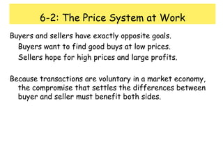 6-2: The Price System at Work Buyers and sellers have exactly opposite goals. Buyers want to find good buys at low prices. Sellers hope for high prices and large profits. Because transactions are voluntary in a market economy, the compromise that settles the differences between buyer and seller must benefit both sides. 