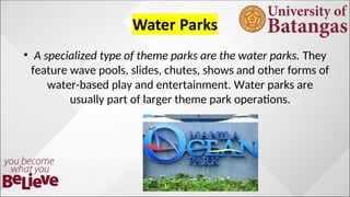 ? A specialized type of theme parks are the water parks. They
feature wave pools, slides, chutes, shows and other forms of
water-based play and entertainment. Water parks are
usually part of larger theme park operations.
 