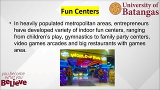 ? In heavily populated metropolitan areas, entrepreneurs
have developed variety of indoor fun centers, ranging
from childrens play, gymnastics to family party centers,
video games arcades and big restaurants with games
area.
 