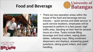 Food and Beverage
? There are two operation areas within the
scope of the food and beverage service
industry C quick service and table service. In
quick service locations, employees will be
expected to perform in a fast paced, high
traffic area, standing on their feet for several
hours at a time. Tasks include filling
beverage and food orders, wiping down
tables, collecting trays, filling condiment
dispensers and displays, answering guest
questions, taking guest orders, and cash
handling.
 