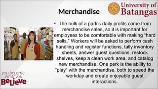 Merchandise
? The bulk of a parks daily profits come from
merchandise sales, so it is important for
employees to be comfortable with making hard
sells. Workers will be asked to perform cash
handling and register functions, tally inventory
sheets, answer guest questions, restock
shelves, keep a clean work area, and catalog
new merchandise. One perk is the ability to
play with the merchandise, both to speed the
workday and create enjoyable guest
interactions.
 