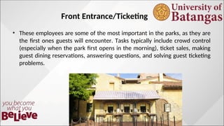 Front Entrance/Ticketing
? These employees are some of the most important in the parks, as they are
the first ones guests will encounter. Tasks typically include crowd control
(especially when the park first opens in the morning), ticket sales, making
guest dining reservations, answering questions, and solving guest ticketing
problems.
 