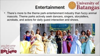 Entertainment
? Theres more to the theme park entertainment industry than fuzzy animal
mascots. Theme parks actively seek dancers, singers, storytellers,
acrobats, and actors for daily guest interaction and shows.
 